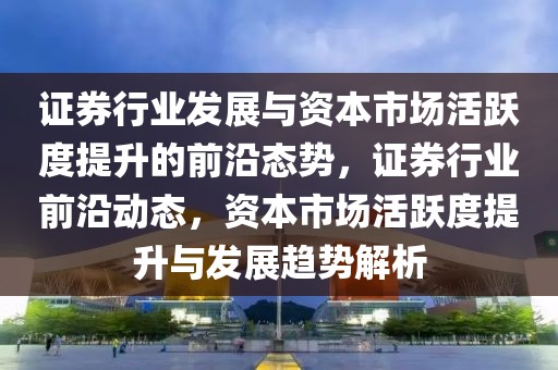 證券行業(yè)發(fā)展與資本市場活躍度提升的前沿態(tài)勢，證券行業(yè)前沿動態(tài)，資本市場活躍度提升與發(fā)展趨勢解析