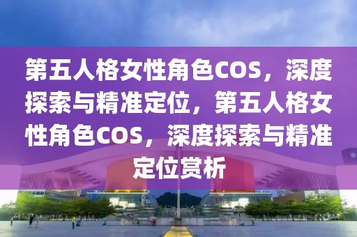 第五人格女性角色COS，深度探索與精準(zhǔn)定位，第五人格女性角色COS，深度探索與精準(zhǔn)定位賞析