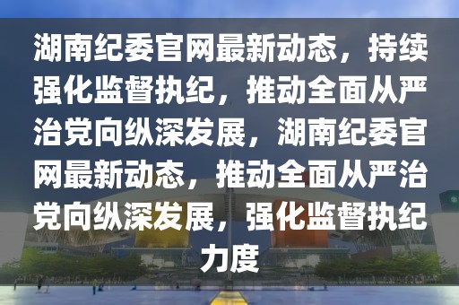 湖南紀委官網(wǎng)最新動態(tài)，持續(xù)強化監(jiān)督執(zhí)紀，推動全面從嚴治黨向縱深發(fā)展，湖南紀委官網(wǎng)最新動態(tài)，推動全面從嚴治黨向縱深發(fā)展，強化監(jiān)督執(zhí)紀力度