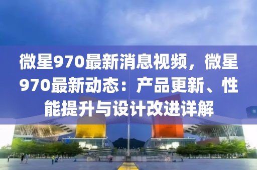 微星970最新消息視頻，微星970最新動(dòng)態(tài)：產(chǎn)品更新、性能提升與設(shè)計(jì)改進(jìn)詳解