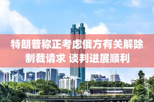 特朗普稱正考慮俄方有關解除制裁請求 談判進展順利