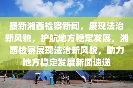 最新湘西檢察新聞，展現(xiàn)法治新風貌，護航地方穩(wěn)定發(fā)展，湘西檢察展現(xiàn)法治新風貌，助力地方穩(wěn)定發(fā)展新聞速遞