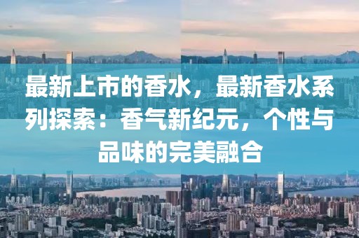 最新上市的香水，最新香水系列探索：香氣新紀(jì)元，個(gè)性與品味的完美融合