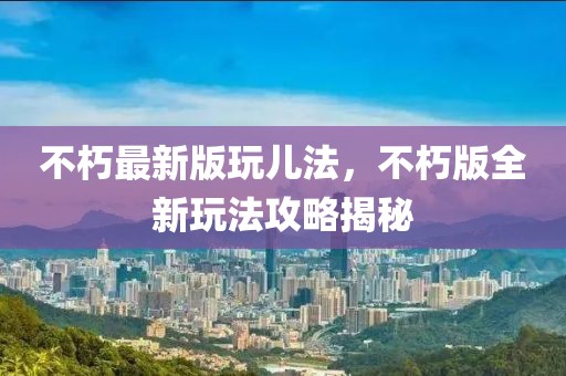 不朽最新版玩兒法，不朽版全新玩法攻略揭秘