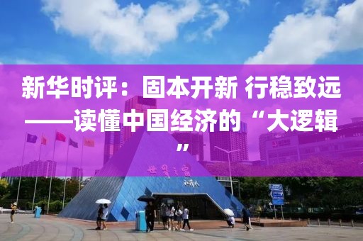 新華時評：固本開新 行穩(wěn)致遠——讀懂中國經濟的“大邏輯”
