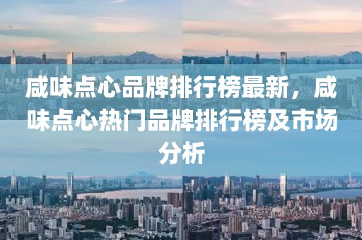 咸味點心品牌排行榜最新，咸味點心熱門品牌排行榜及市場分析