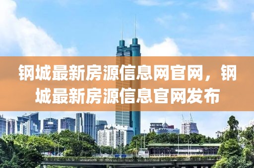 鋼城最新房源信息網(wǎng)官網(wǎng)，鋼城最新房源信息官網(wǎng)發(fā)布