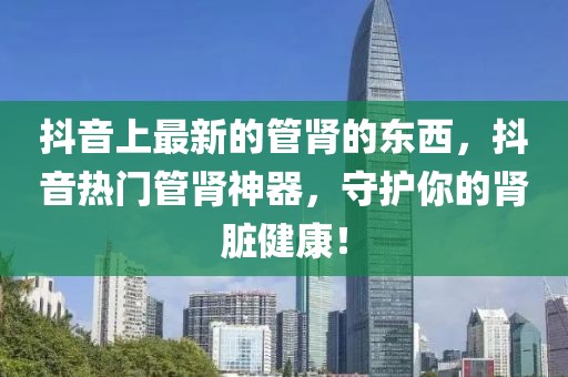抖音上最新的管腎的東西，抖音熱門管腎神器，守護你的腎臟健康！