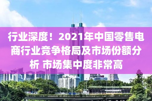 行業(yè)深度！2021年中國零售電商行業(yè)競爭格局及市場份額分析 市場集中度非常高