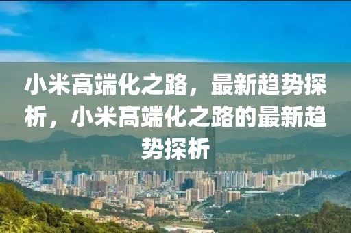小米高端化之路，最新趨勢(shì)探析，小米高端化之路的最新趨勢(shì)探析