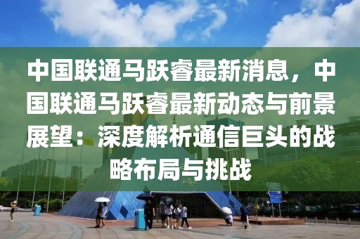 中國聯(lián)通馬躍睿最新消息，中國聯(lián)通馬躍睿最新動態(tài)與前景展望：深度解析通信巨頭的戰(zhàn)略布局與挑戰(zhàn)