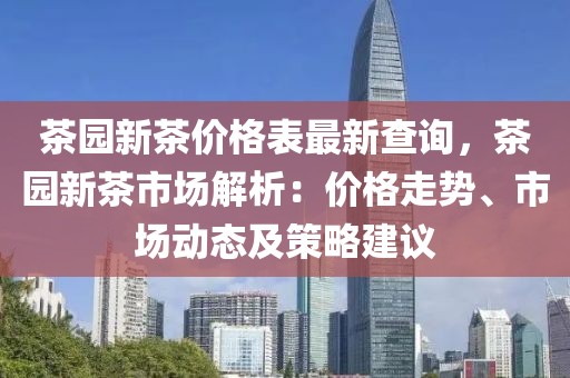 茶園新茶價格表最新查詢，茶園新茶市場解析：價格走勢、市場動態(tài)及策略建議