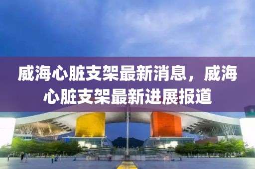 威海心臟支架最新消息，威海心臟支架最新進(jìn)展報道