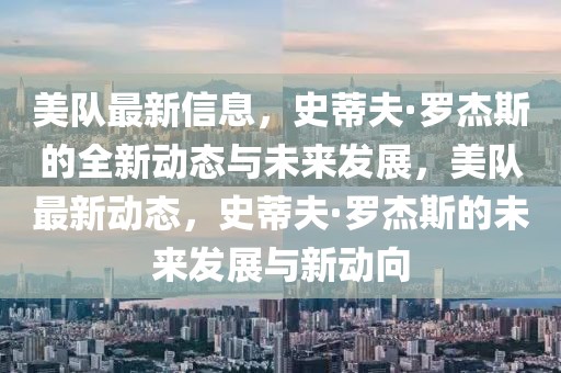 美隊(duì)最新信息，史蒂夫·羅杰斯的全新動(dòng)態(tài)與未來發(fā)展，美隊(duì)最新動(dòng)態(tài)，史蒂夫·羅杰斯的未來發(fā)展與新動(dòng)向