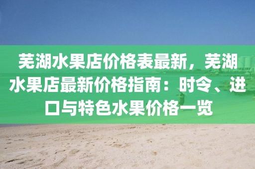 蕪湖水果店價(jià)格表最新，蕪湖水果店最新價(jià)格指南：時(shí)令、進(jìn)口與特色水果價(jià)格一覽