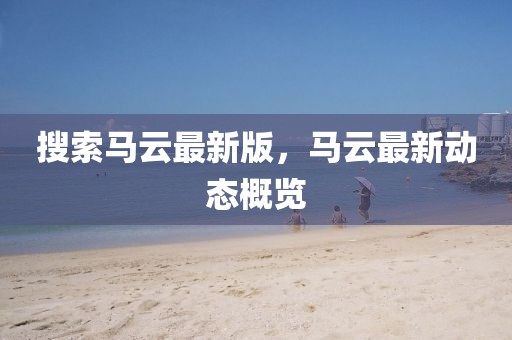 搜索馬云最新版，馬云最新動(dòng)態(tài)概覽