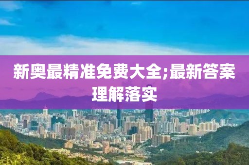 新奧最精準(zhǔn)免費(fèi)大全;最新答案理解落實(shí)