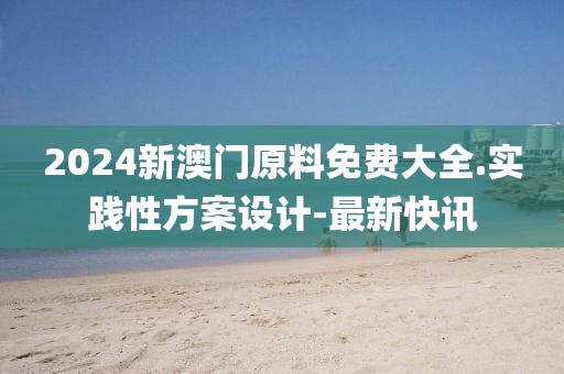2024新澳門原料免費大全.實踐性方案設計-最新快訊