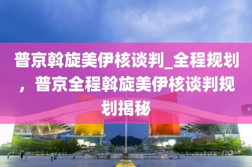 普京斡旋美伊核談判_全程規(guī)劃，普京全程斡旋美伊核談判規(guī)劃揭秘