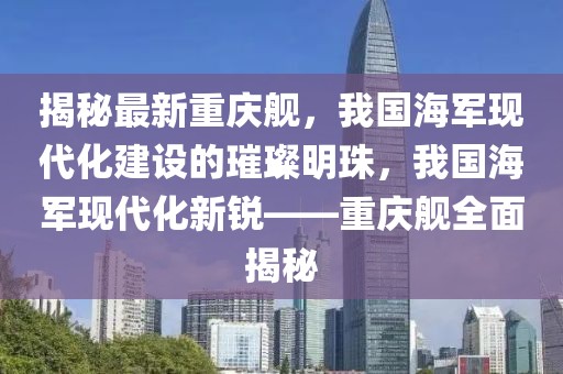 揭秘最新重慶艦，我國海軍現(xiàn)代化建設(shè)的璀璨明珠，我國海軍現(xiàn)代化新銳——重慶艦全面揭秘