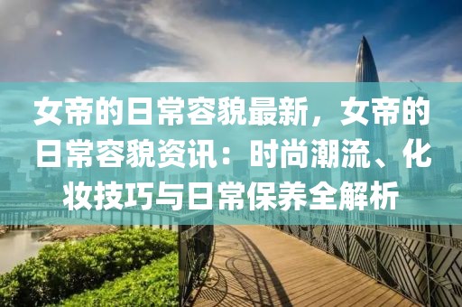 女帝的日常容貌最新，女帝的日常容貌資訊：時(shí)尚潮流、化妝技巧與日常保養(yǎng)全解析