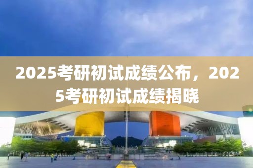 2025考研初試成績公布，2025考研初試成績揭曉