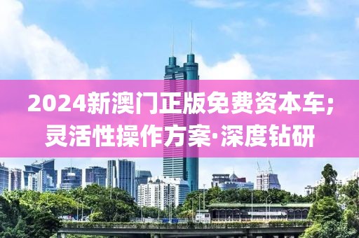 2024新澳門正版免費(fèi)資本車;靈活性操作方案·深度鉆研