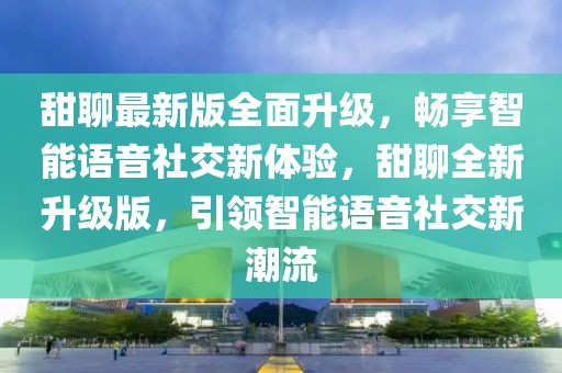 甜聊最新版全面升級，暢享智能語音社交新體驗，甜聊全新升級版，引領智能語音社交新潮流