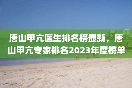 唐山甲亢醫(yī)生排名榜最新，唐山甲亢專家排名2023年度榜單