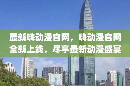 最新嗨動漫官網(wǎng)，嗨動漫官網(wǎng)全新上線，盡享最新動漫盛宴