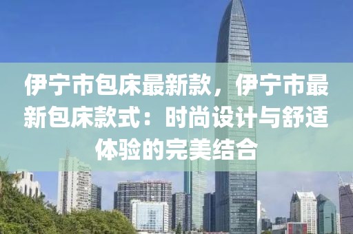 伊寧市包床最新款，伊寧市最新包床款式：時尚設計與舒適體驗的完美結合