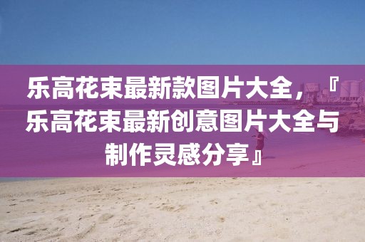樂高花束最新款圖片大全，『樂高花束最新創(chuàng)意圖片大全與制作靈感分享』
