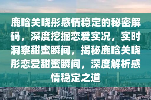 鹿晗關(guān)曉彤感情穩(wěn)定的秘密解碼，深度挖掘戀愛(ài)實(shí)況，實(shí)時(shí)洞察甜蜜瞬間，揭秘鹿晗關(guān)曉彤戀愛(ài)甜蜜瞬間，深度解析感情穩(wěn)定之道
