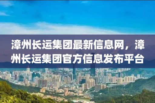 漳州長(zhǎng)運(yùn)集團(tuán)最新信息網(wǎng)，漳州長(zhǎng)運(yùn)集團(tuán)官方信息發(fā)布平臺(tái)