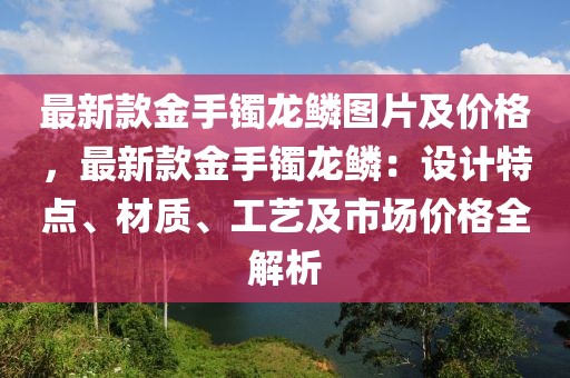 最新款金手鐲龍鱗圖片及價格，最新款金手鐲龍鱗：設(shè)計特點、材質(zhì)、工藝及市場價格全解析
