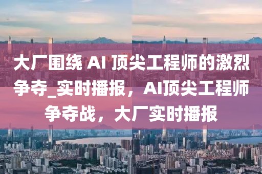 大廠圍繞 AI 頂尖工程師的激烈爭奪_實時播報，AI頂尖工程師爭奪戰(zhàn)，大廠實時播報