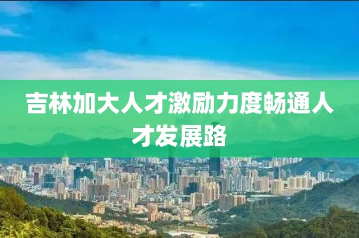吉林加大人才激勵力度暢通人才發(fā)展路