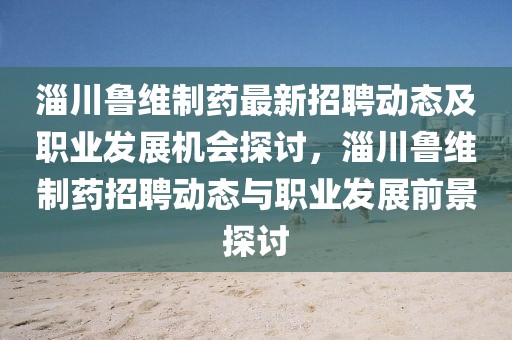 淄川魯維制藥最新招聘動態(tài)及職業(yè)發(fā)展機會探討，淄川魯維制藥招聘動態(tài)與職業(yè)發(fā)展前景探討