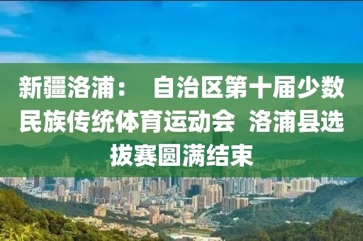 新疆洛浦：  自治區(qū)第十屆少數(shù)民族傳統(tǒng)體育運(yùn)動(dòng)會(huì)  洛浦縣選拔賽圓滿結(jié)束