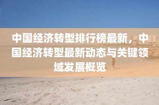 中國經(jīng)濟(jì)轉(zhuǎn)型排行榜最新，中國經(jīng)濟(jì)轉(zhuǎn)型最新動態(tài)與關(guān)鍵領(lǐng)域發(fā)展概覽
