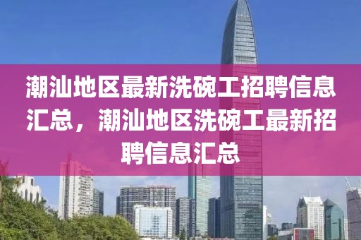 潮汕地區(qū)最新洗碗工招聘信息匯總，潮汕地區(qū)洗碗工最新招聘信息匯總
