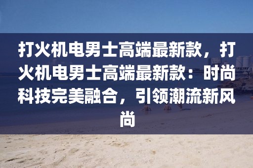 打火機電男士高端最新款，打火機電男士高端最新款：時尚科技完美融合，引領(lǐng)潮流新風(fēng)尚
