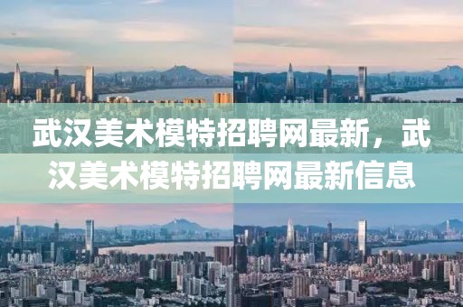 武漢美術(shù)模特招聘網(wǎng)最新，武漢美術(shù)模特招聘網(wǎng)最新信息