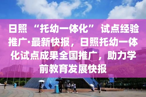 日照 “托幼一體化” 試點經(jīng)驗推廣·最新快報，日照托幼一體化試點成果全國推廣，助力學(xué)前教育發(fā)展快報