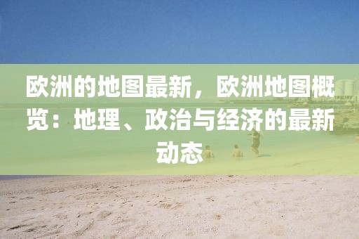歐洲的地圖最新，歐洲地圖概覽：地理、政治與經(jīng)濟的最新動態(tài)