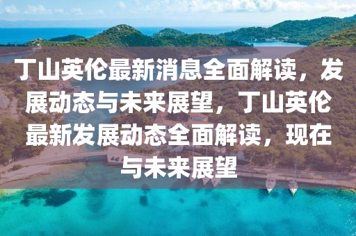 丁山英倫最新消息全面解讀，發(fā)展動態(tài)與未來展望，丁山英倫最新發(fā)展動態(tài)全面解讀，現在與未來展望