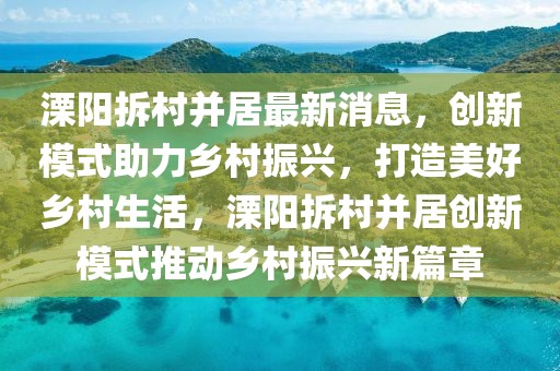 溧陽(yáng)拆村并居最新消息，創(chuàng)新模式助力鄉(xiāng)村振興，打造美好鄉(xiāng)村生活，溧陽(yáng)拆村并居創(chuàng)新模式推動(dòng)鄉(xiāng)村振興新篇章