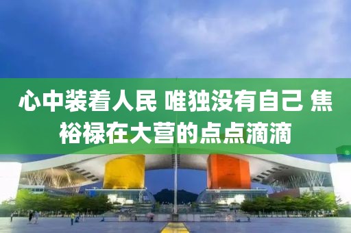 心中裝著人民 唯獨(dú)沒(méi)有自己 焦裕祿在大營(yíng)的點(diǎn)點(diǎn)滴滴