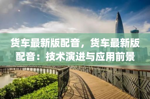 貨車最新版配音，貨車最新版配音：技術(shù)演進(jìn)與應(yīng)用前景