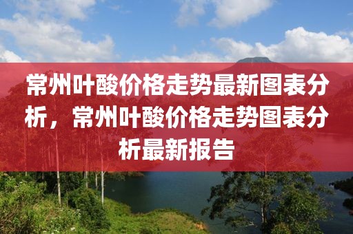 常州葉酸價(jià)格走勢最新圖表分析，常州葉酸價(jià)格走勢圖表分析最新報(bào)告